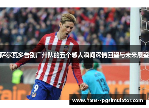 萨尔瓦多告别广州队的五个感人瞬间深情回望与未来展望