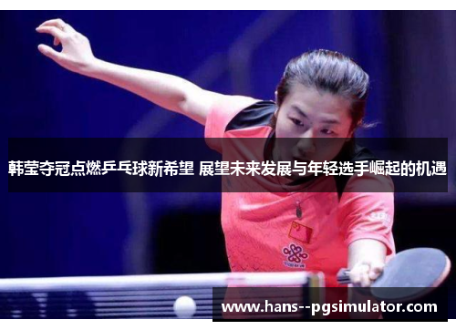韩莹夺冠点燃乒乓球新希望 展望未来发展与年轻选手崛起的机遇
