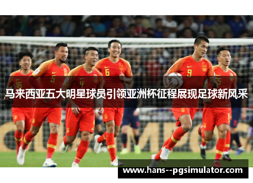马来西亚五大明星球员引领亚洲杯征程展现足球新风采